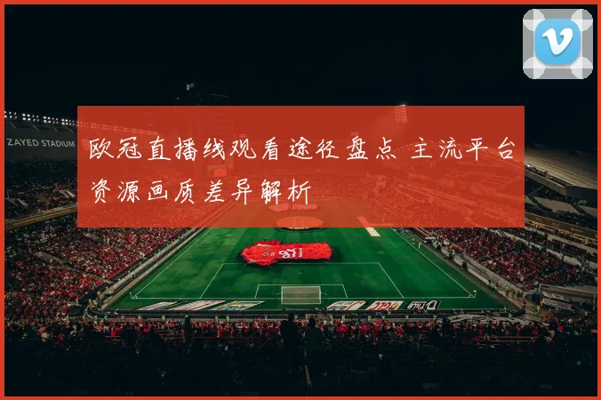 欧冠直播线观看途径盘点 主流平台资源画质差异解析